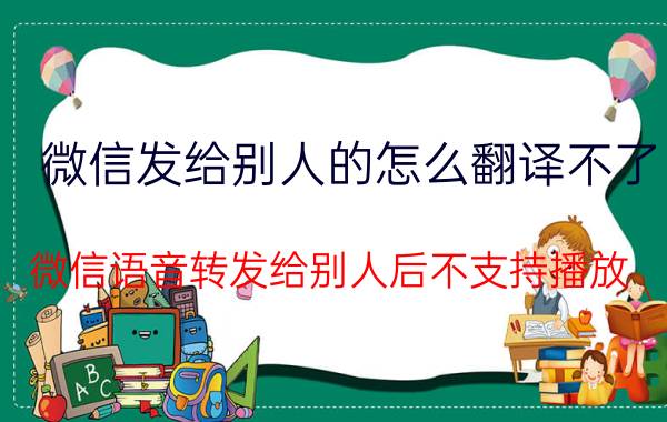 微信发给别人的怎么翻译不了 微信语音转发给别人后不支持播放？